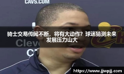 骑士交易传闻不断，将有大动作？球迷猜测未来发展压力山大